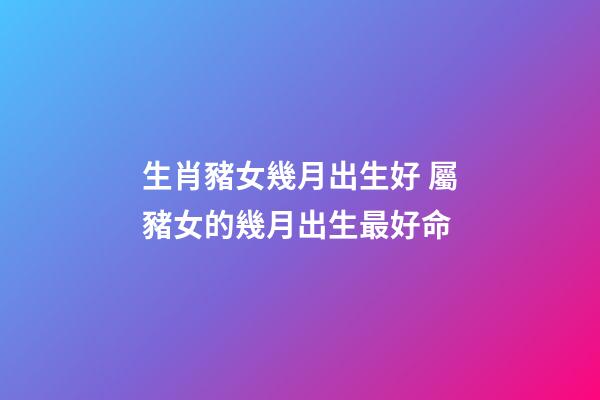 生肖豬女幾月出生好 屬豬女的幾月出生最好命-第1張-觀點(diǎn)-玄機(jī)派